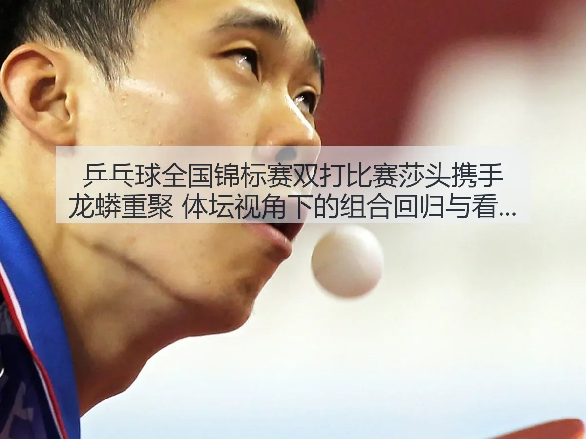 乒乓球全国锦标赛双打比赛莎头携手龙蟒重聚 体坛:组合回归与看点解析